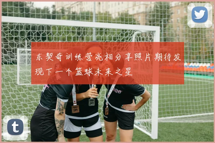 东契奇训练营亮相分享照片期待发现下一个篮球未来之星