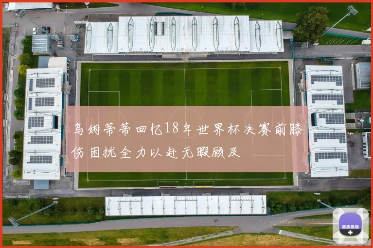 乌姆蒂蒂回忆18年世界杯决赛前膝伤困扰全力以赴无暇顾及