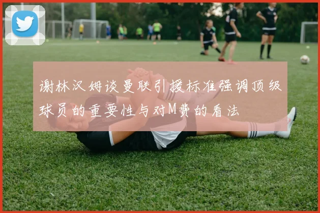 谢林汉姆谈曼联引援标准强调顶级球员的重要性与对M费的看法