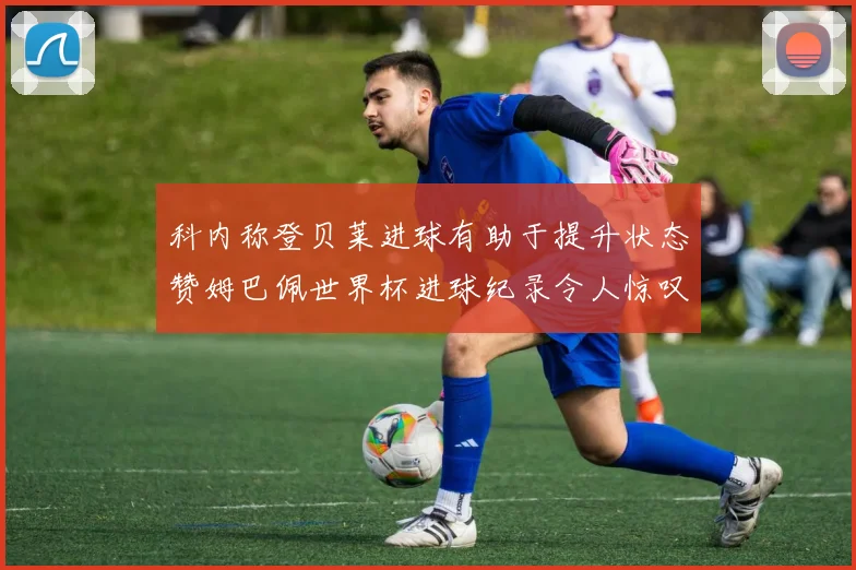 科内称登贝莱进球有助于提升状态赞姆巴佩世界杯进球纪录令人惊叹