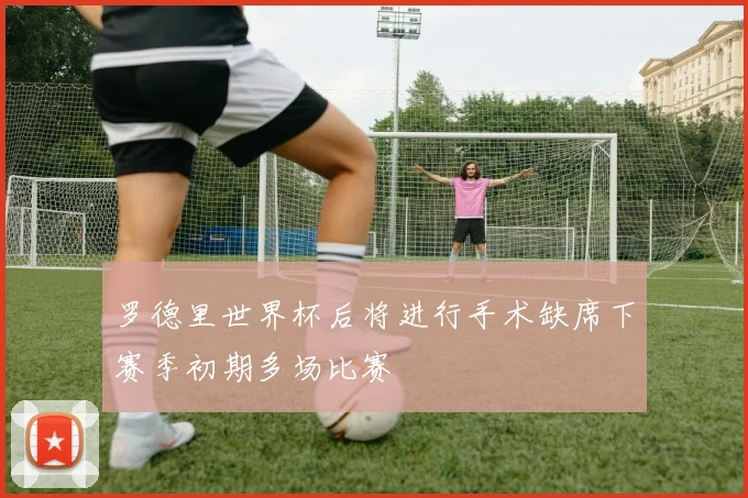 罗德里世界杯后将进行手术缺席下赛季初期多场比赛
