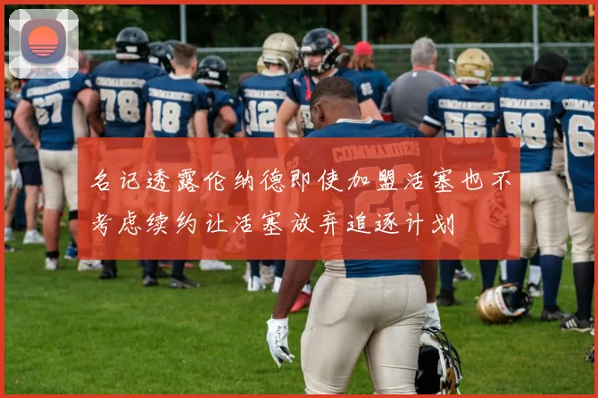 名记透露伦纳德即使加盟活塞也不考虑续约让活塞放弃追逐计划