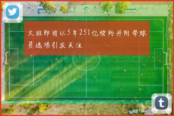 文班即将以5年251亿续约并附带球员选项引发关注