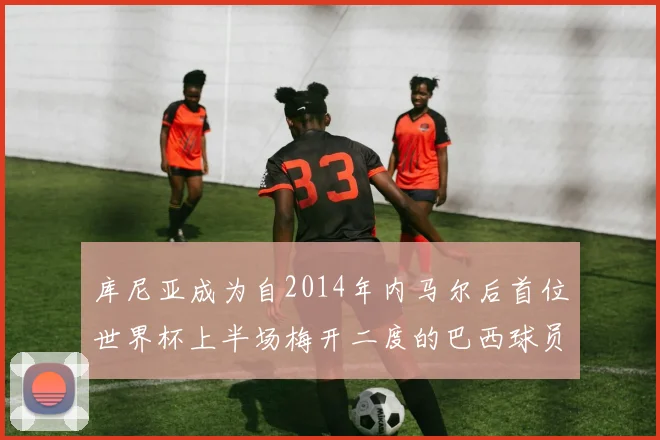 库尼亚成为自2014年内马尔后首位世界杯上半场梅开二度的巴西球员