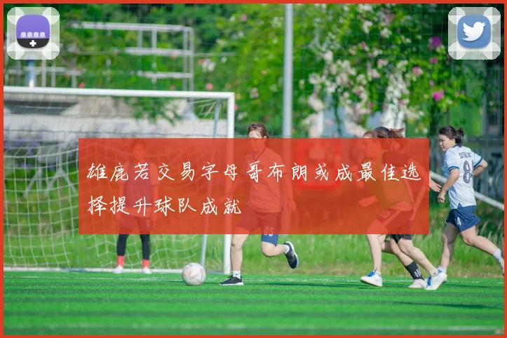 雄鹿若交易字母哥布朗或成最佳选择提升球队成就