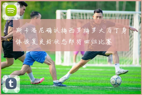 斯卡洛尼确认梅西罗梅罗大马丁身体恢复良好状态即将回归比赛