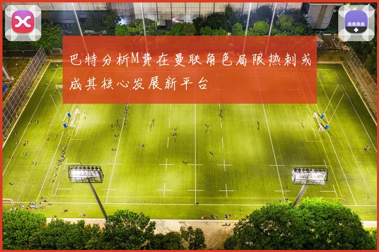 巴特分析M费在曼联角色局限热刺或成其核心发展新平台