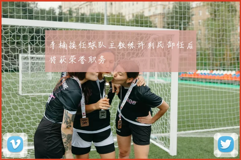 李楠接任球队主教练许利民卸任后将获荣誉职务