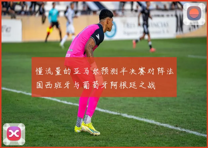 懂流量的亚马尔预测半决赛对阵法国西班牙与葡萄牙阿根廷之战