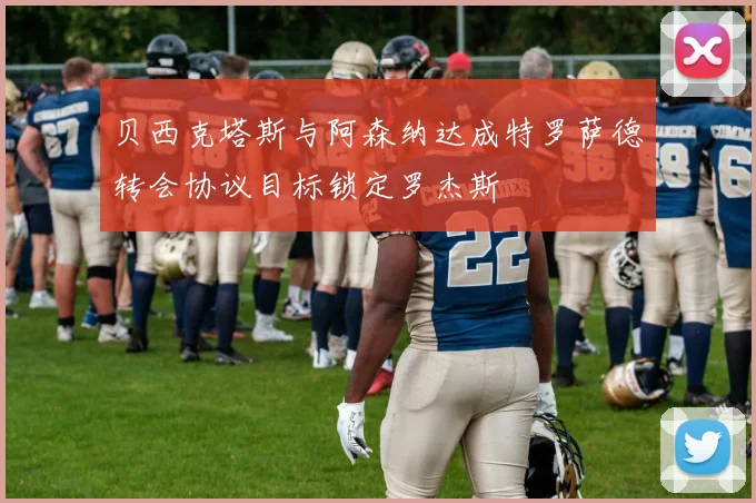贝西克塔斯与阿森纳达成特罗萨德转会协议目标锁定罗杰斯