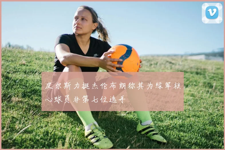 皮尔斯力挺杰伦布朗称其为绿军核心球员非第七位选手