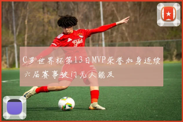 C罗世界杯第13日MVP荣誉加身连续六届赛事破门无人能及