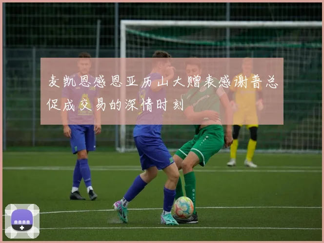 麦凯恩感恩亚历山大赠表感谢普总促成交易的深情时刻