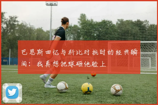 巴恩斯回忆与科比对抗时的经典瞬间：我真想把球砸他脸上