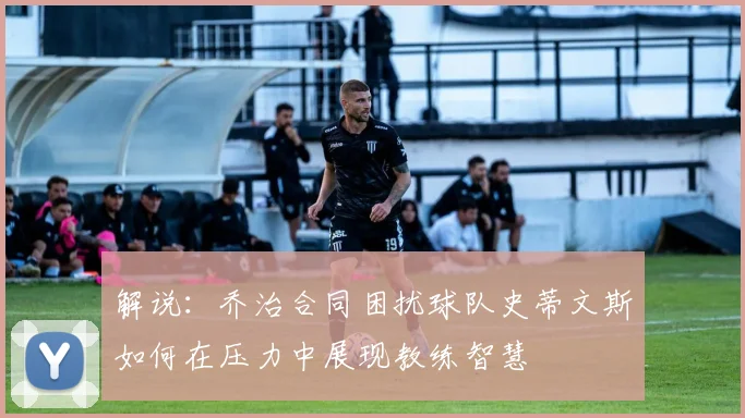 解说：乔治合同困扰球队史蒂文斯如何在压力中展现教练智慧