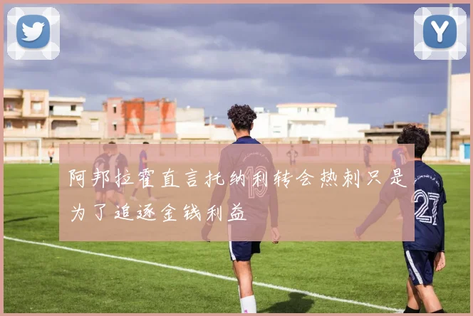 阿邦拉霍直言托纳利转会热刺只是为了追逐金钱利益