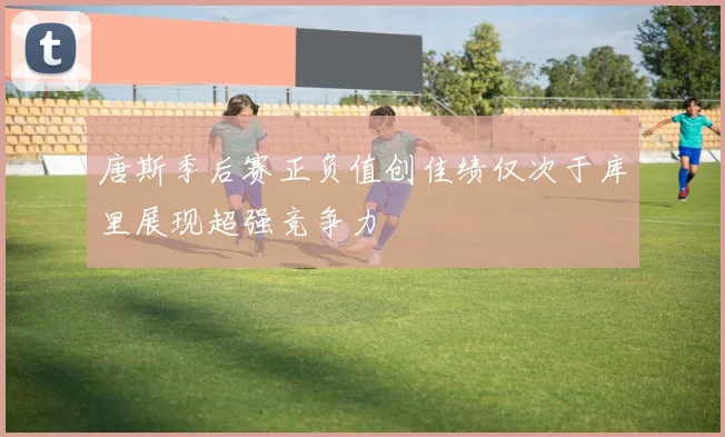 唐斯季后赛正负值创佳绩仅次于库里展现超强竞争力