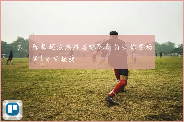 陈哲超谈换帅后球队新打法称客场拿1分可接受