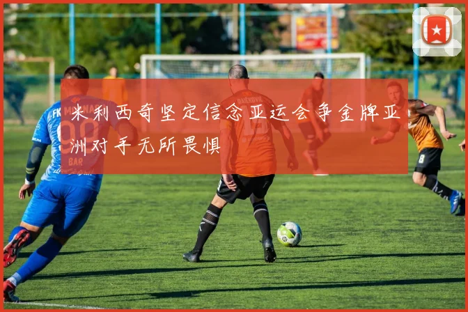 米利西奇坚定信念亚运会争金牌亚洲对手无所畏惧